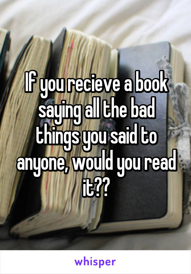 If you recieve a book
saying all the bad things you said to anyone, would you read it??