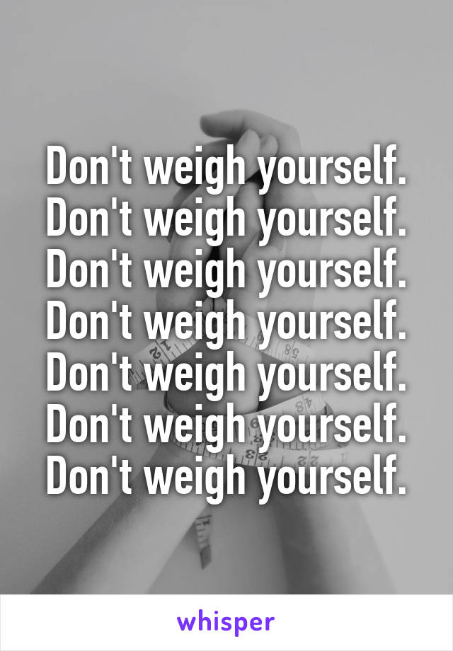 Don't weigh yourself.
Don't weigh yourself. Don't weigh yourself. Don't weigh yourself. Don't weigh yourself. Don't weigh yourself. Don't weigh yourself.