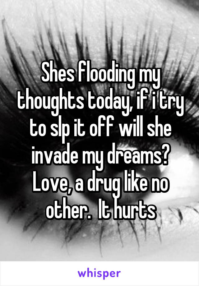 Shes flooding my thoughts today, if i try to slp it off will she invade my dreams? Love, a drug like no other.  It hurts
