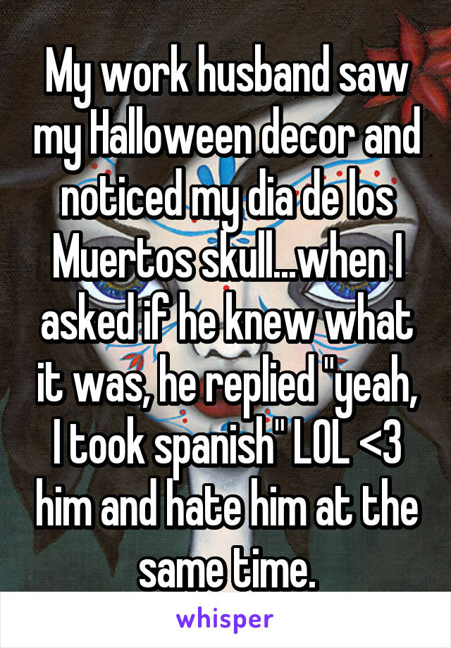 My work husband saw my Halloween decor and noticed my dia de los Muertos skull...when I asked if he knew what it was, he replied "yeah, I took spanish" LOL <3 him and hate him at the same time.