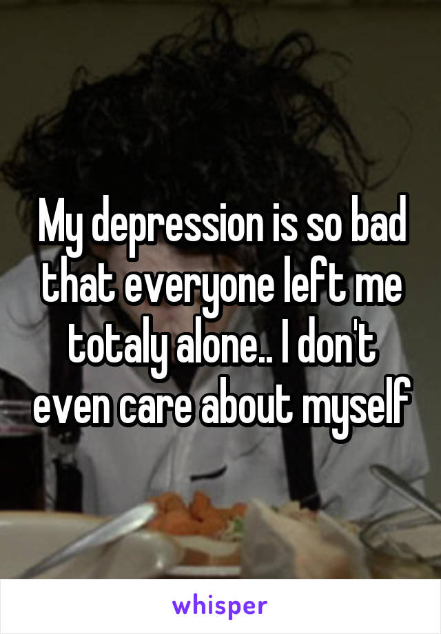 My depression is so bad that everyone left me totaly alone.. I don't even care about myself