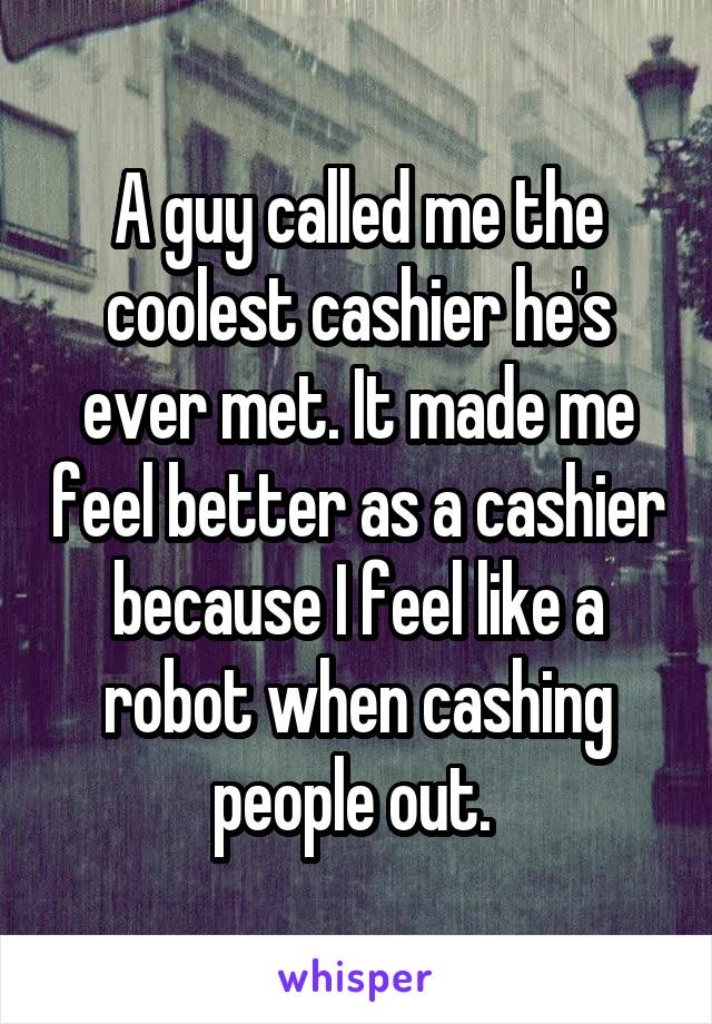 A guy called me the coolest cashier he's ever met. It made me feel better as a cashier because I feel like a robot when cashing people out. 
