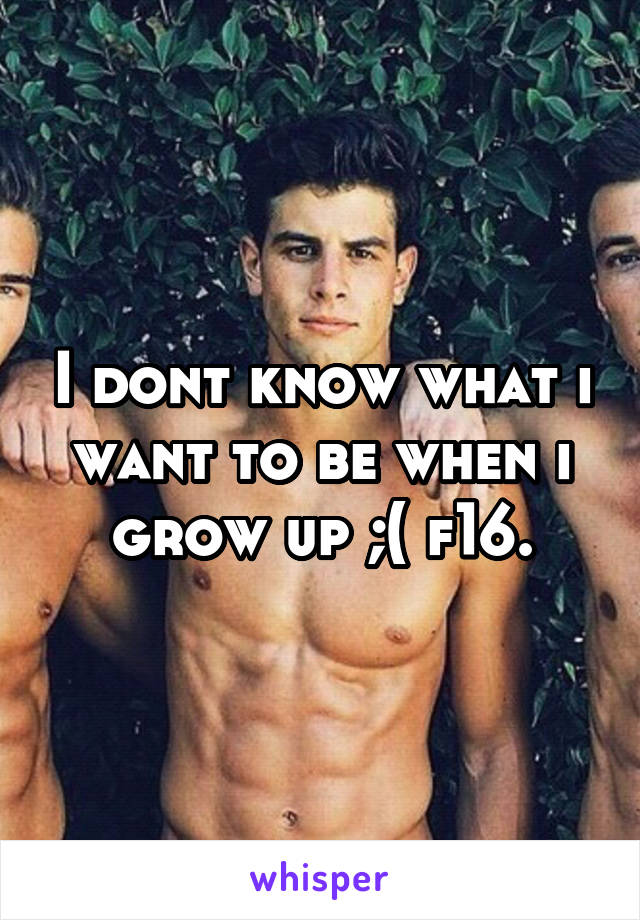 I dont know what i want to be when i grow up ;( f16.