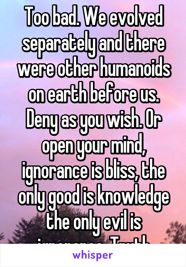Too bad. We evolved separately and there were other humanoids on earth before us. Deny as you wish. Or open your mind, ignorance is bliss, the only good is knowledge the only evil is ignorance. Truth
