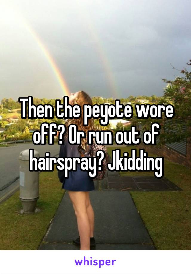 Then the peyote wore off? Or run out of hairspray? Jkidding