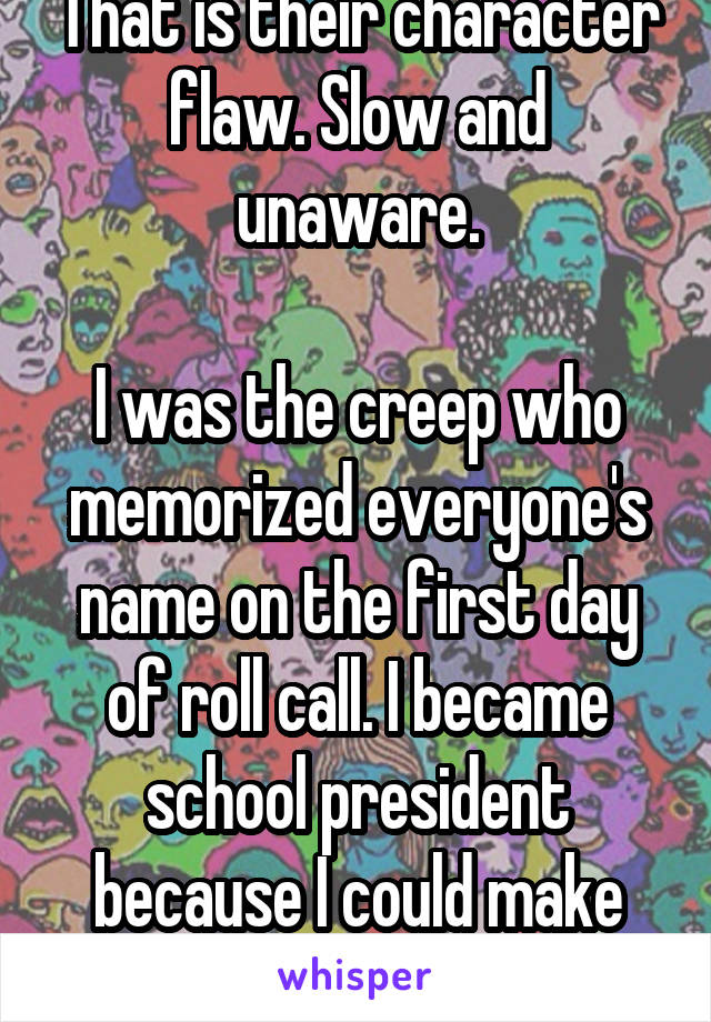 That is their character flaw. Slow and unaware.

I was the creep who memorized everyone's name on the first day of roll call. I became school president because I could make others feel visible.