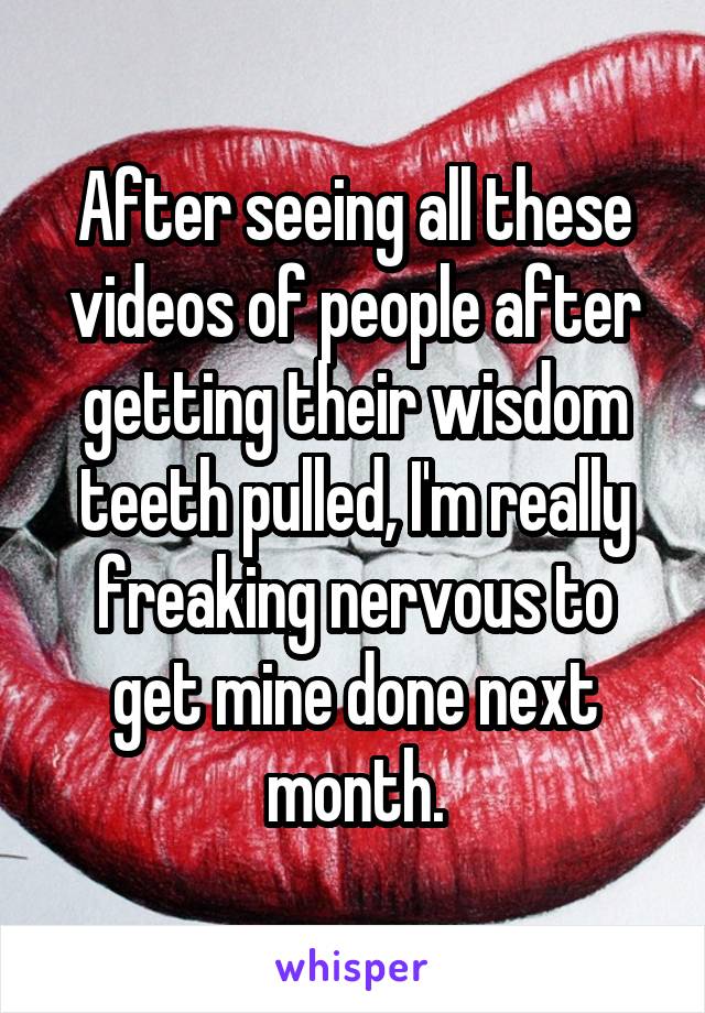 After seeing all these videos of people after getting their wisdom teeth pulled, I'm really freaking nervous to get mine done next month.