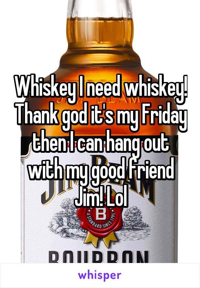 Whiskey I need whiskey! Thank god it's my Friday then I can hang out with my good friend Jim! Lol