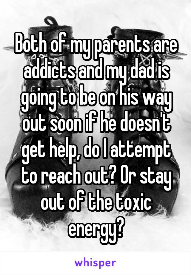 Both of my parents are addicts and my dad is going to be on his way out soon if he doesn't get help, do I attempt to reach out? Or stay out of the toxic energy?