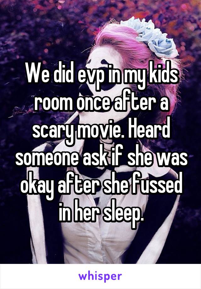 We did evp in my kids room once after a scary movie. Heard someone ask if she was okay after she fussed in her sleep.