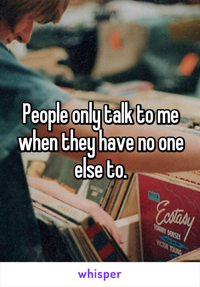 People only talk to me when they have no one else to.