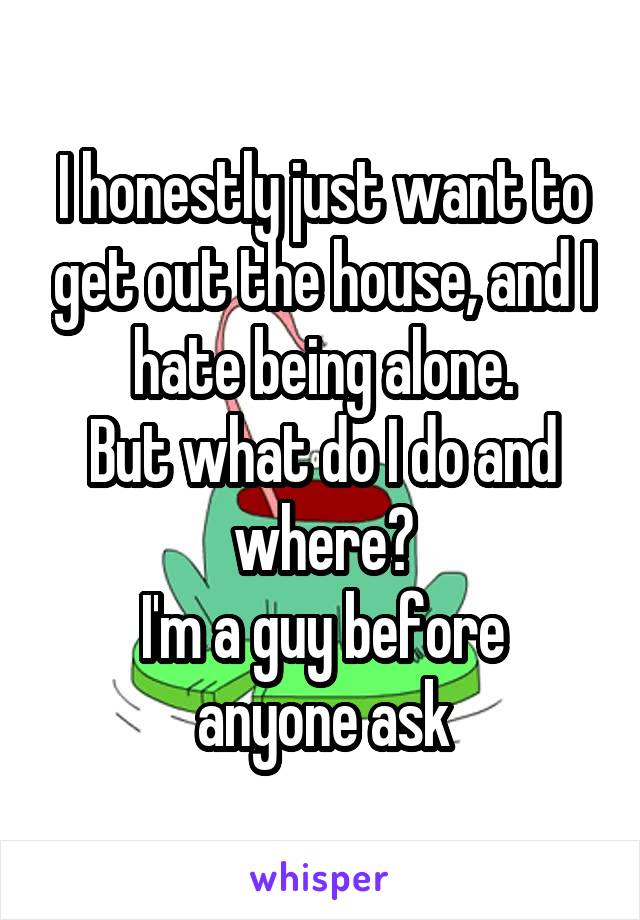 I honestly just want to get out the house, and I hate being alone.
But what do I do and where?
I'm a guy before anyone ask