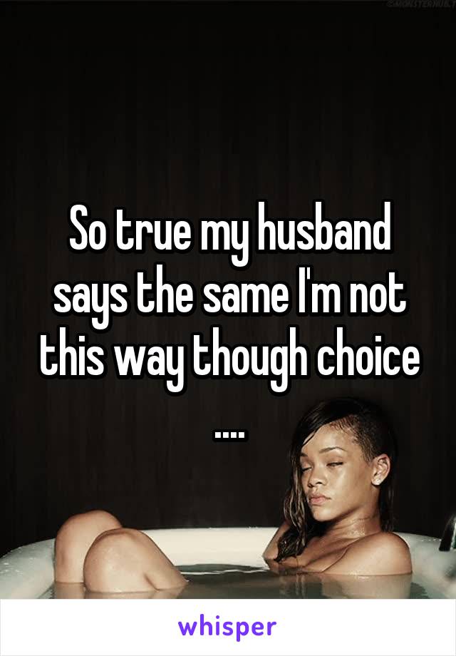 So true my husband says the same I'm not this way though choice ....