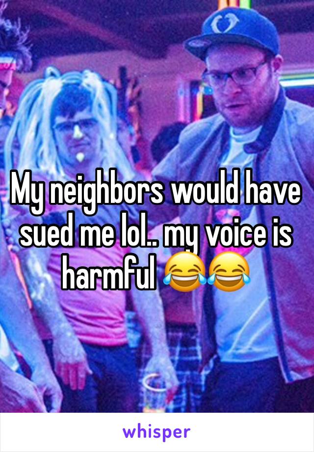 My neighbors would have sued me lol.. my voice is harmful 😂😂
