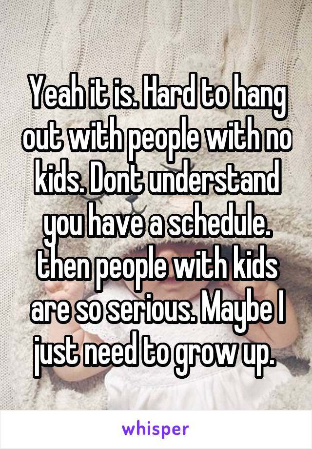 Yeah it is. Hard to hang out with people with no kids. Dont understand you have a schedule. then people with kids are so serious. Maybe I just need to grow up. 