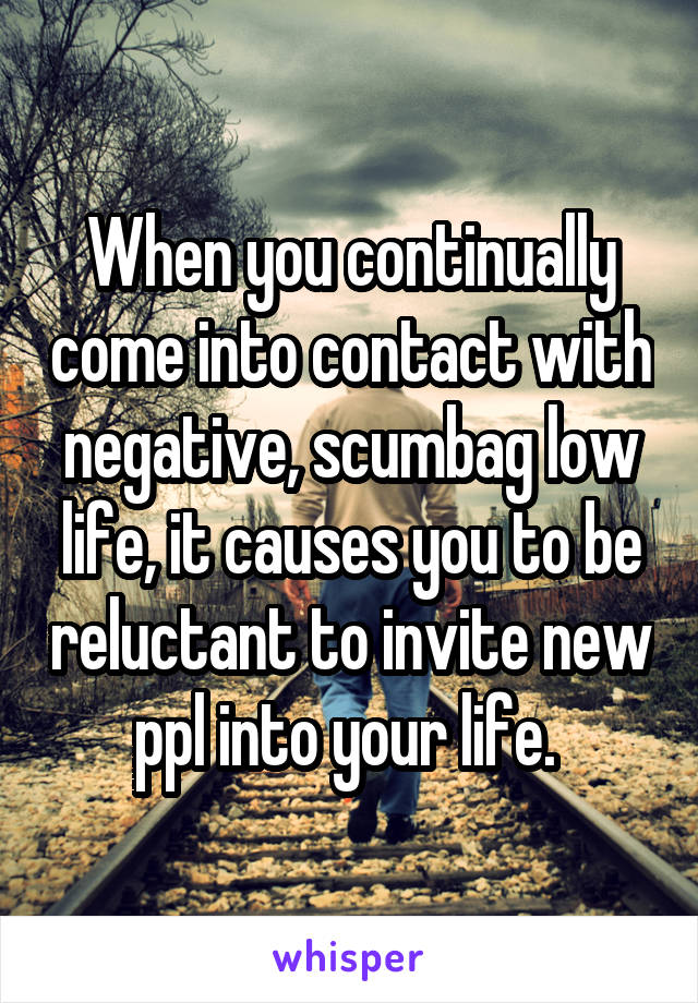 When you continually come into contact with negative, scumbag low life, it causes you to be reluctant to invite new ppl into your life. 