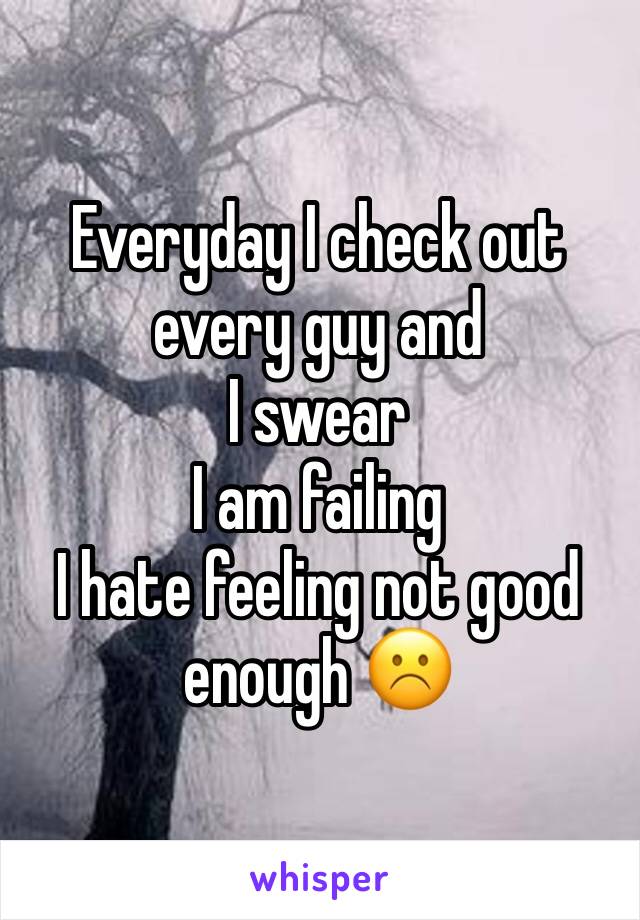 Everyday I check out every guy and 
I swear 
I am failing 
I hate feeling not good enough ☹️