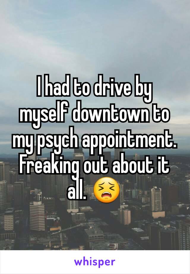 I had to drive by myself downtown to my psych appointment. Freaking out about it all. 😣
