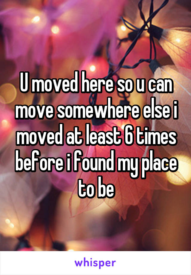 U moved here so u can move somewhere else i moved at least 6 times before i found my place to be