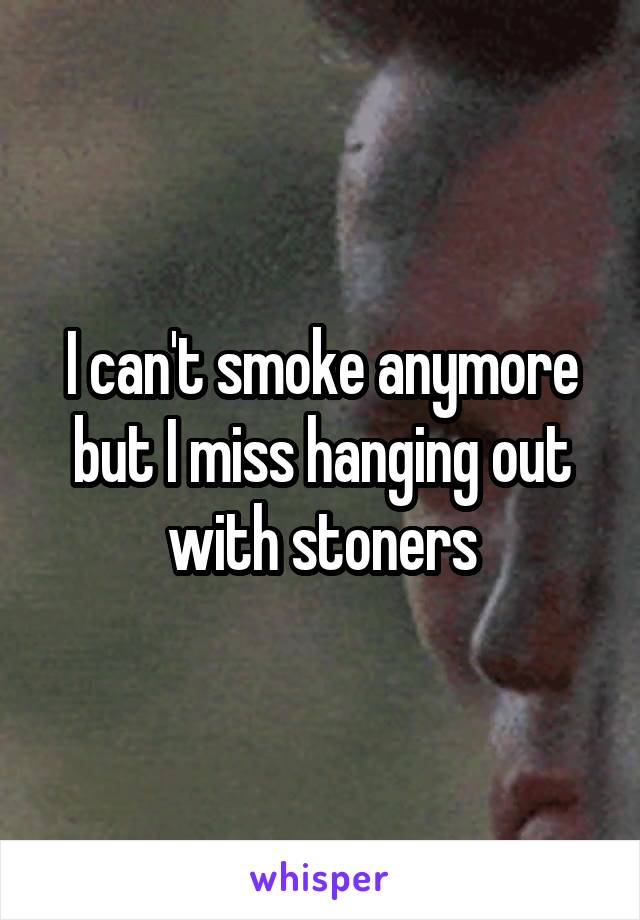 I can't smoke anymore but I miss hanging out with stoners