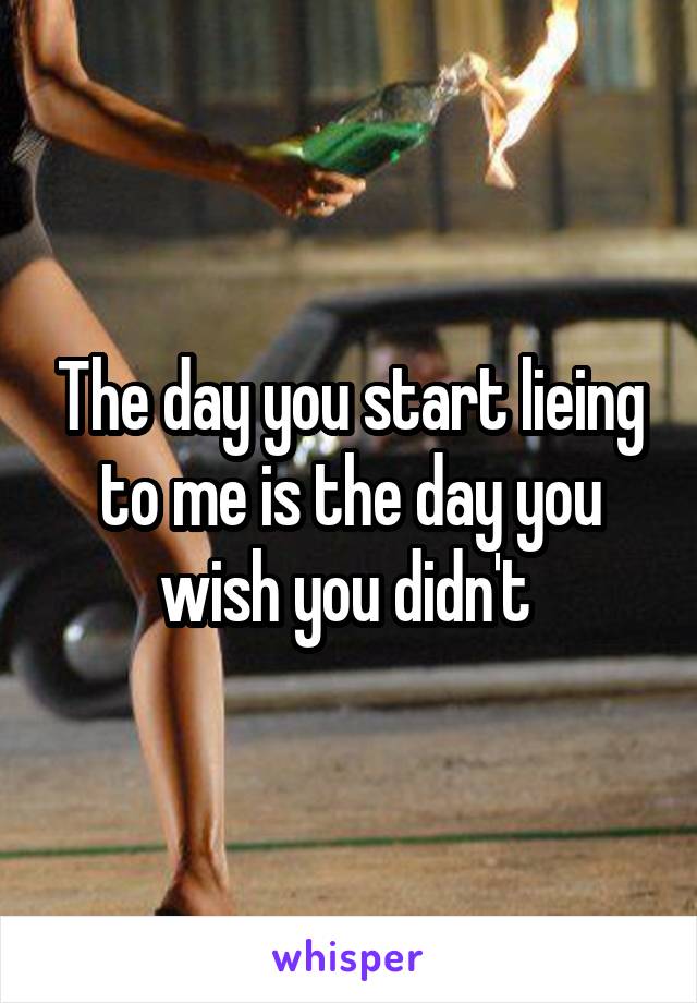 The day you start lieing to me is the day you wish you didn't 