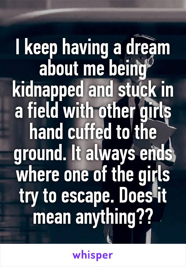 I keep having a dream about me being kidnapped and stuck in a field with other girls hand cuffed to the ground. It always ends where one of the girls try to escape. Does it mean anything??