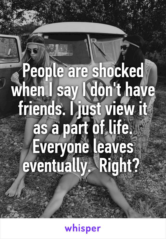 People are shocked when I say I don't have friends. I just view it as a part of life. Everyone leaves eventually.  Right? 