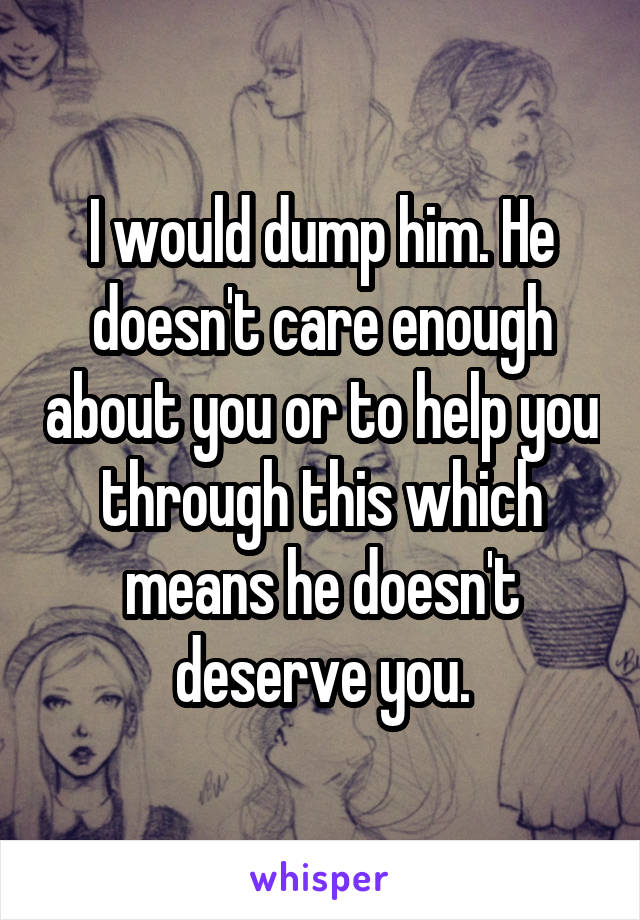 I would dump him. He doesn't care enough about you or to help you through this which means he doesn't deserve you.