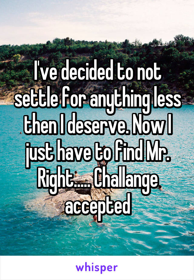 I've decided to not settle for anything less then I deserve. Now I just have to find Mr. Right..... Challange accepted