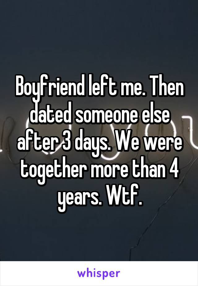 Boyfriend left me. Then dated someone else after 3 days. We were together more than 4 years. Wtf.