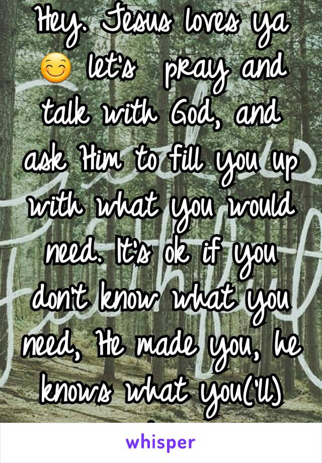 Hey. Jesus loves ya 😊 let's  pray and talk with God, and ask Him to fill you up with what you would need. It's ok if you don't know what you need, He made you, he knows what you('ll) need. 😊