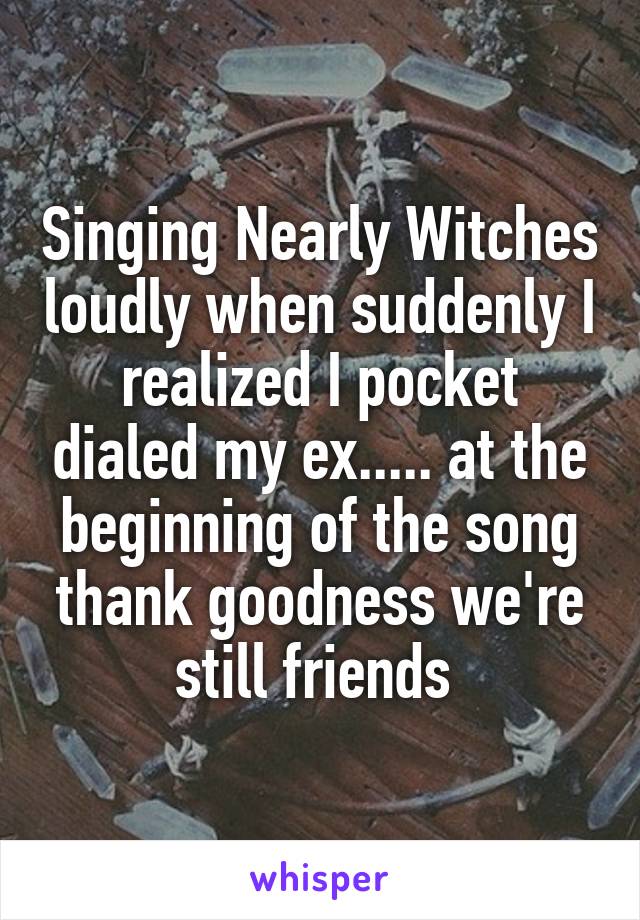 Singing Nearly Witches loudly when suddenly I realized I pocket dialed my ex..... at the beginning of the song thank goodness we're still friends 