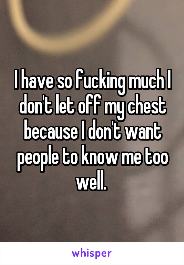 I have so fucking much I don't let off my chest because I don't want people to know me too well. 