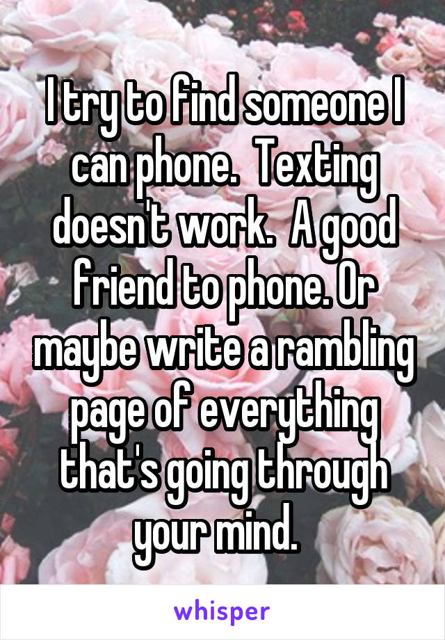 I try to find someone I can phone.  Texting doesn't work.  A good friend to phone. Or maybe write a rambling page of everything that's going through your mind.  