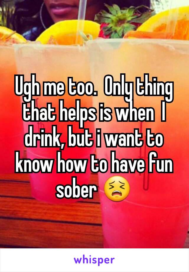 Ugh me too.  Only thing that helps is when  I drink, but i want to know how to have fun sober 😣
