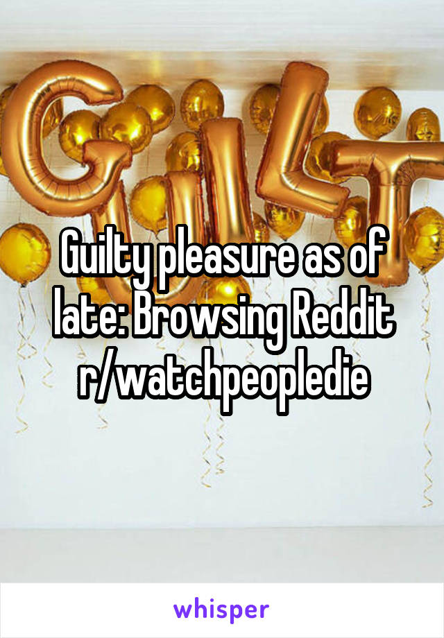 Guilty pleasure as of late: Browsing Reddit r/watchpeopledie