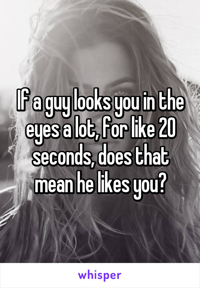 If a guy looks you in the eyes a lot, for like 20 seconds, does that mean he likes you?