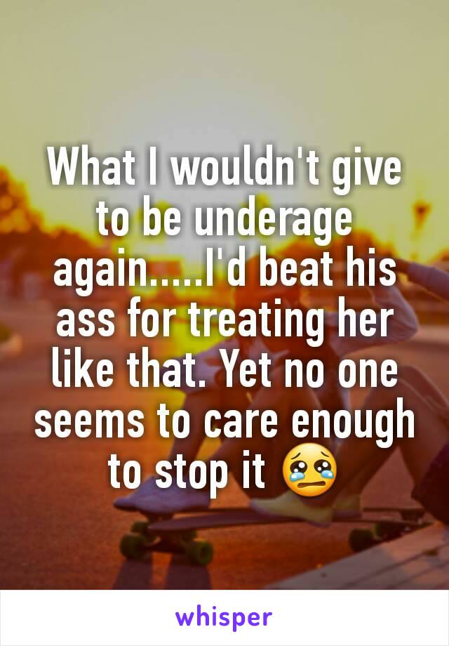 What I wouldn't give to be underage again.....I'd beat his ass for treating her like that. Yet no one seems to care enough to stop it 😢