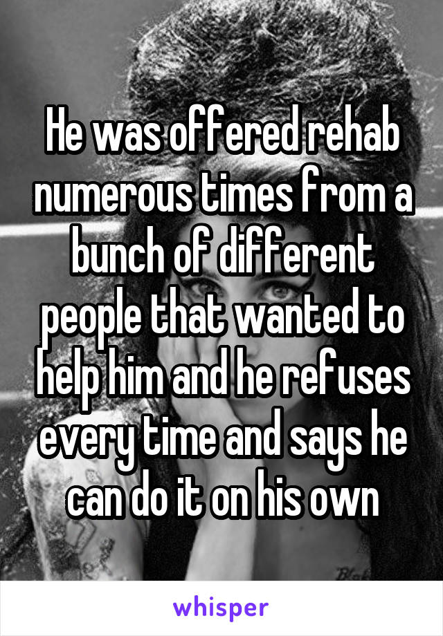 He was offered rehab numerous times from a bunch of different people that wanted to help him and he refuses every time and says he can do it on his own