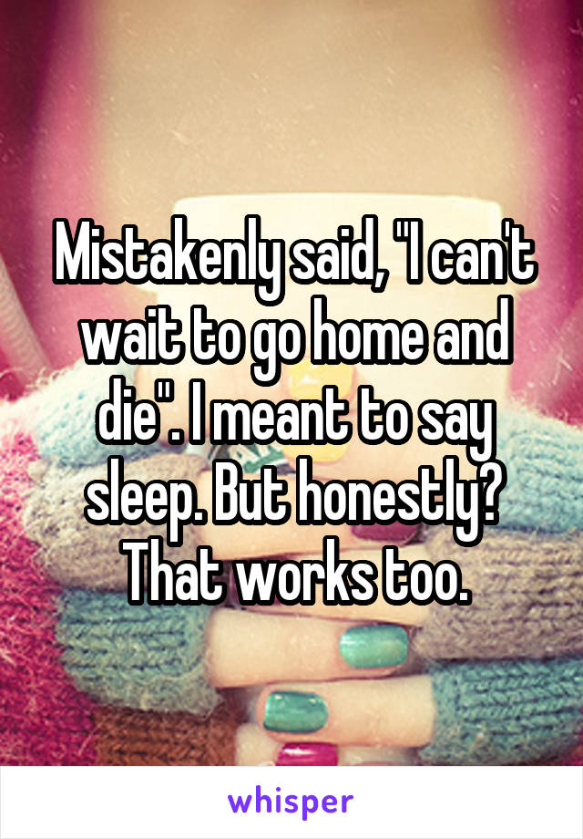 Mistakenly said, "I can't wait to go home and die". I meant to say sleep. But honestly? That works too.