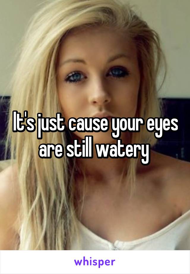 It's just cause your eyes are still watery 