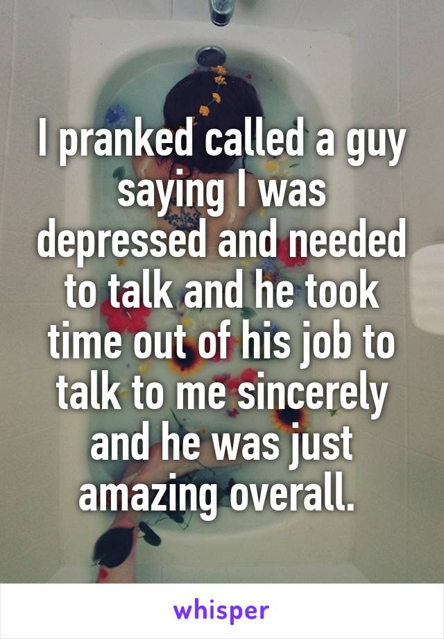 I pranked called a guy saying I was depressed and needed to talk and he took time out of his job to talk to me sincerely and he was just amazing overall. 