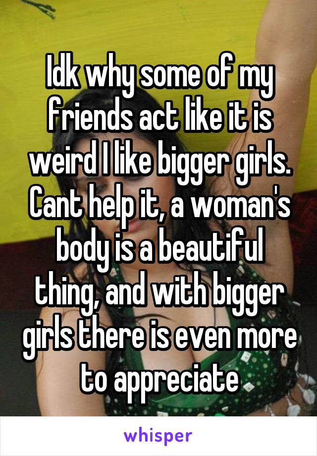 Idk why some of my friends act like it is weird I like bigger girls. Cant help it, a woman's body is a beautiful thing, and with bigger girls there is even more to appreciate
