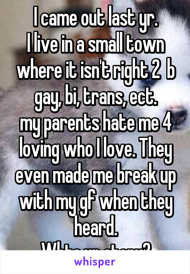 I came out last yr.
I live in a small town where it isn't right 2  b gay, bi, trans, ect.
my parents hate me 4 loving who I love. They even made me break up with my gf when they heard.
Whts ur story?
