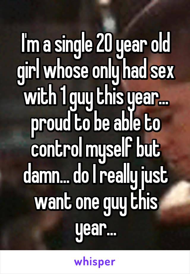 I'm a single 20 year old girl whose only had sex with 1 guy this year... proud to be able to control myself but damn... do I really just want one guy this year...