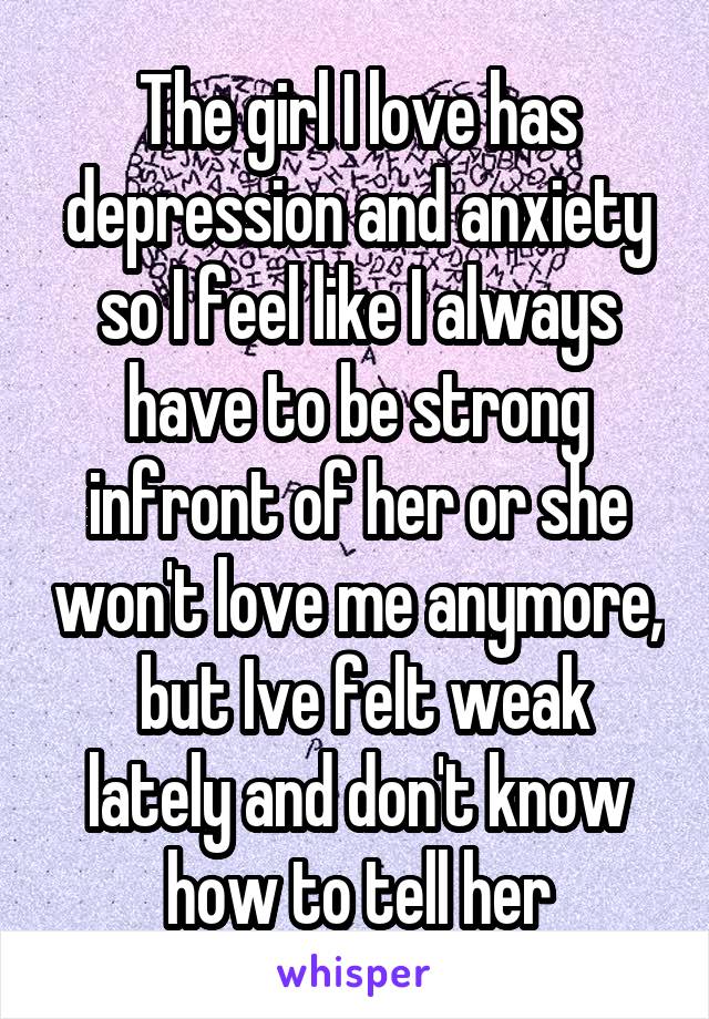 The girl I love has depression and anxiety so I feel like I always have to be strong infront of her or she won't love me anymore,  but Ive felt weak lately and don't know how to tell her