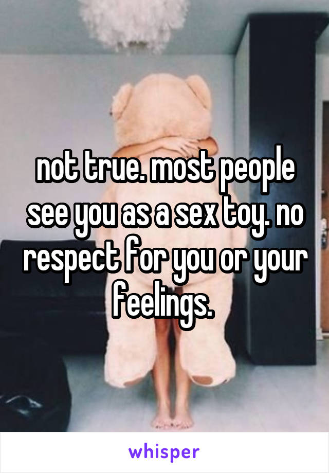 not true. most people see you as a sex toy. no respect for you or your feelings. 