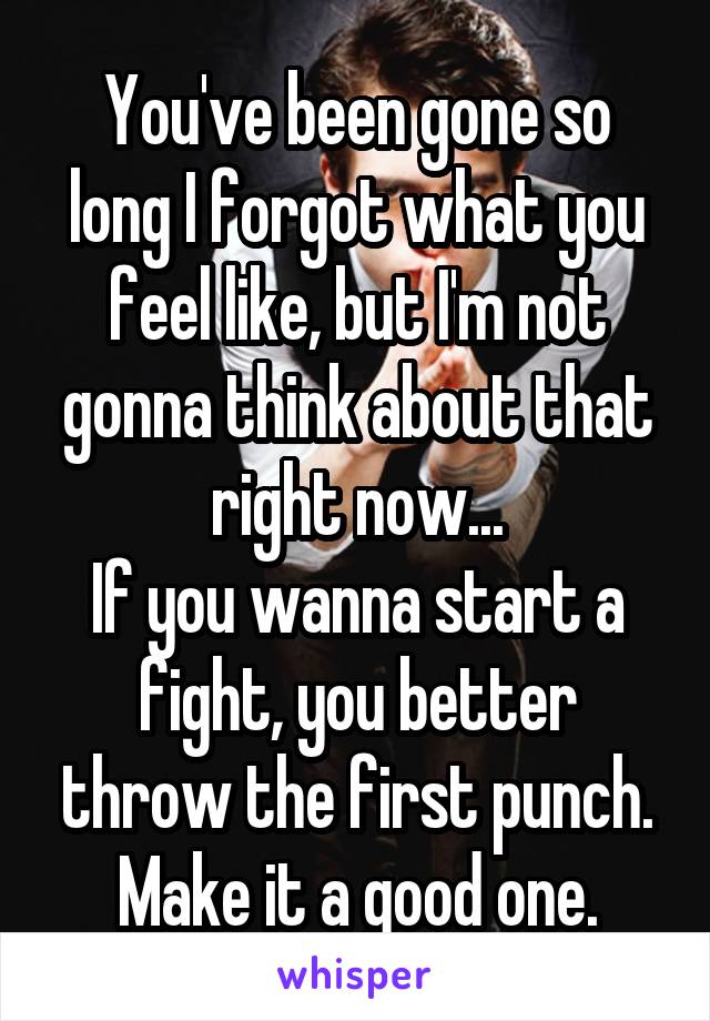 You've been gone so long I forgot what you feel like, but I'm not gonna think about that right now...
If you wanna start a fight, you better throw the first punch. Make it a good one.