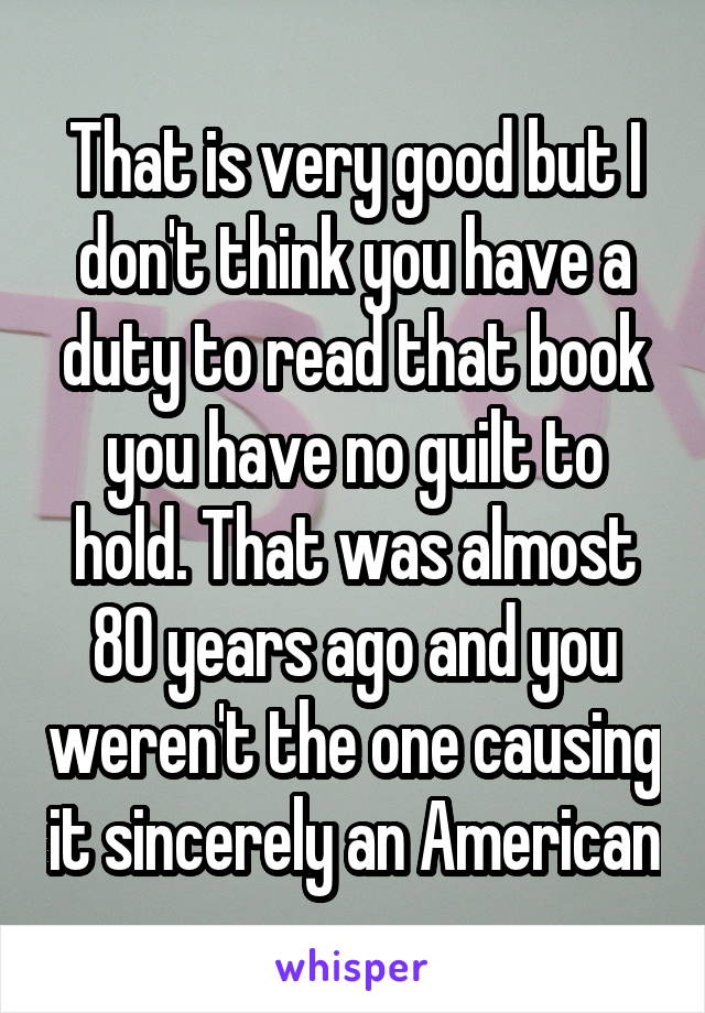 That is very good but I don't think you have a duty to read that book you have no guilt to hold. That was almost 80 years ago and you weren't the one causing it sincerely an American