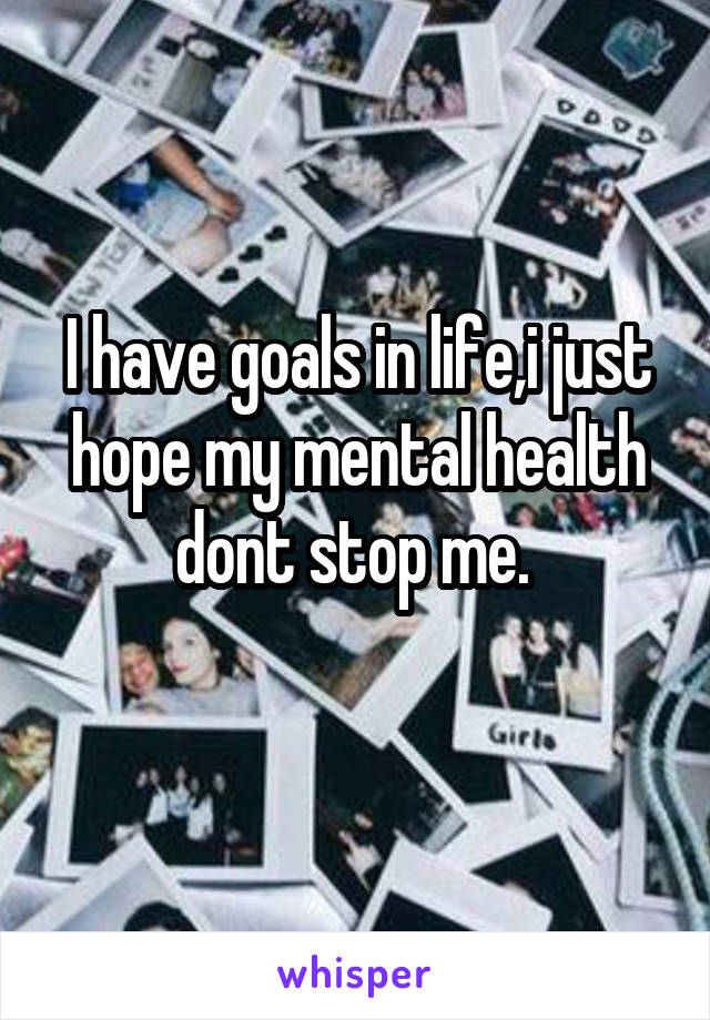 I have goals in life,i just hope my mental health dont stop me. 
